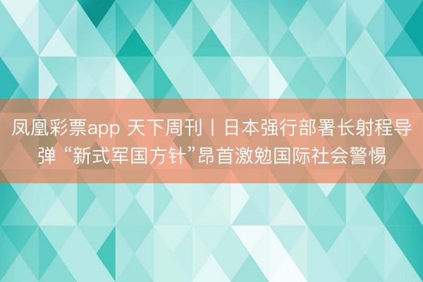 凤凰彩票app 天下周刊丨日本强行部署长射程导弹 “新式军国方针”昂首激勉国际社会警惕