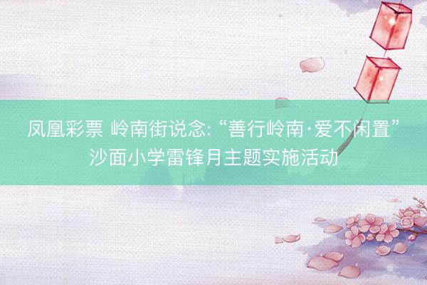 凤凰彩票 岭南街说念: “善行岭南·爱不闲置”沙面小学雷锋月主题实施活动