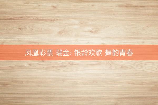 凤凰彩票 瑞金: 银龄欢歌 舞韵青春