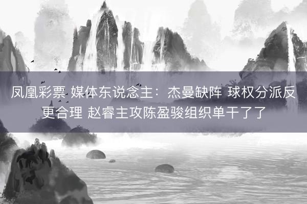 凤凰彩票 媒体东说念主：杰曼缺阵 球权分派反更合理 赵睿主攻陈盈骏组织单干了了