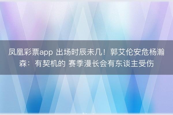 凤凰彩票app 出场时辰未几！郭艾伦安危杨瀚森：有契机的 赛季漫长会有东谈主受伤