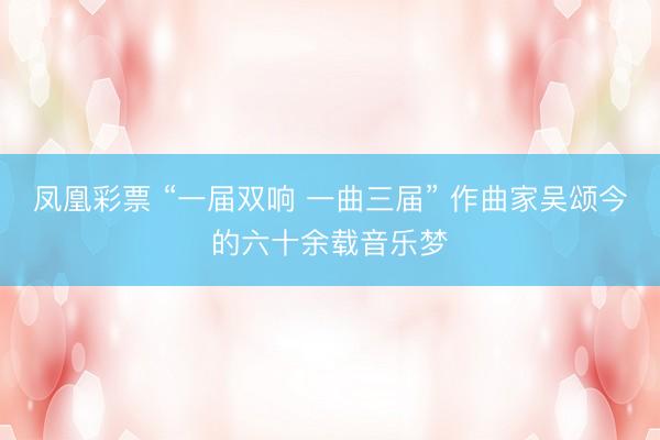 凤凰彩票 “一届双响 一曲三届” 作曲家吴颂今的六十余载音乐梦