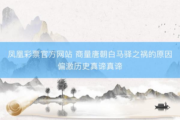 凤凰彩票官方网站 商量唐朝白马驿之祸的原因偏激历史真谛真谛