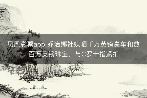 凤凰彩票app 乔治娜社媒晒千万英镑豪车和数百万英镑珠宝，与C罗十指紧扣