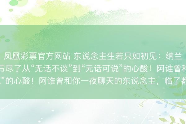 凤凰彩票官方网站 东说念主生若只如初见：纳兰性德这首“断交词”，写尽了从“无话不谈”到“无话可说”的心酸！阿谁曾和你一夜聊天的东说念主，临了都去哪了？