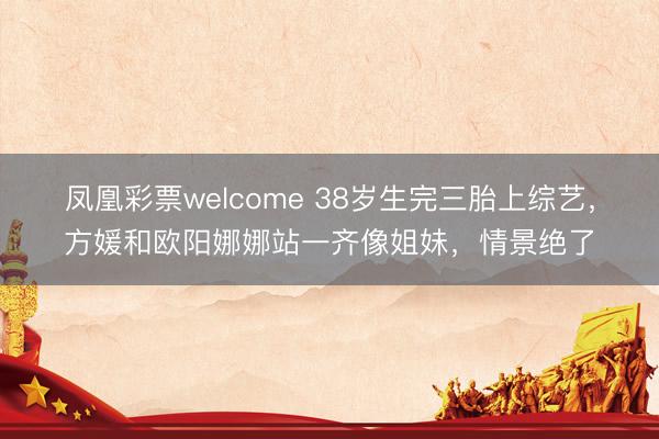 凤凰彩票welcome 38岁生完三胎上综艺，方媛和欧阳娜娜站一齐像姐妹，情景绝了