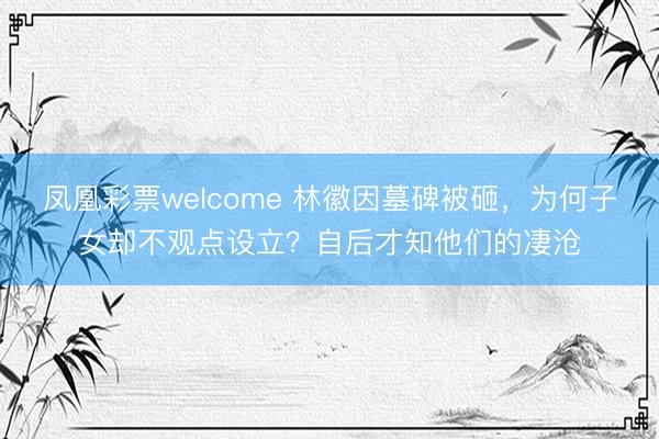 凤凰彩票welcome 林徽因墓碑被砸，为何子女却不观点设立？自后才知他们的凄沧