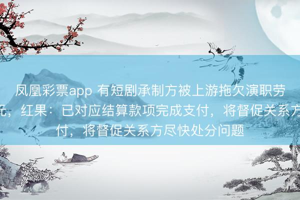 凤凰彩票app 有短剧承制方被上游拖欠演职劳务报恩560万元，红果：已对应结算款项完成支付，将督促关系方尽快处分问题