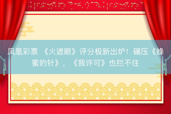 凤凰彩票 《火遮眼》评分极新出炉！碾压《蜂蜜的针》，《我许可》也拦不住