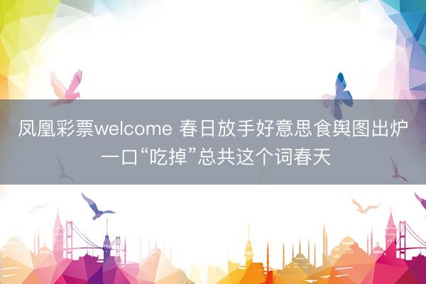 凤凰彩票welcome 春日放手好意思食舆图出炉 一口“吃掉”总共这个词春天
