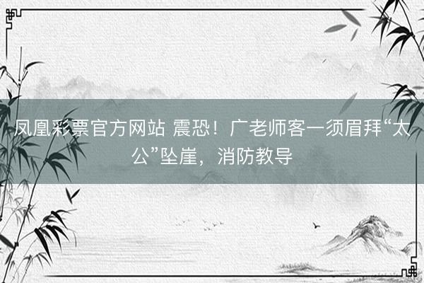 凤凰彩票官方网站 震恐！广老师客一须眉拜“太公”坠崖，消防教导