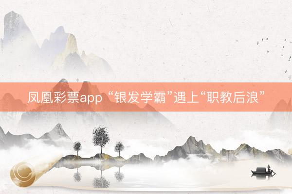 凤凰彩票app “银发学霸”遇上“职教后浪”