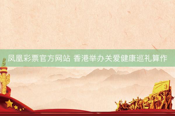 凤凰彩票官方网站 香港举办关爱健康巡礼算作