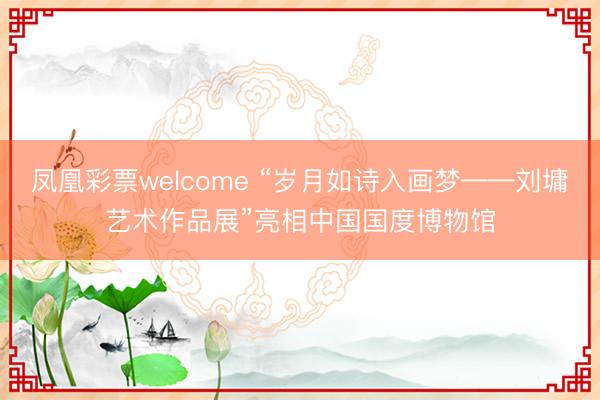 凤凰彩票welcome “岁月如诗入画梦——刘墉艺术作品展”亮相中国国度博物馆