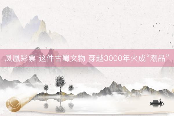 凤凰彩票 这件古蜀文物 穿越3000年火成“潮品”