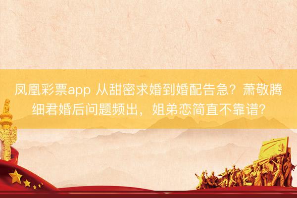 凤凰彩票app 从甜密求婚到婚配告急？萧敬腾细君婚后问题频出，姐弟恋简直不靠谱？