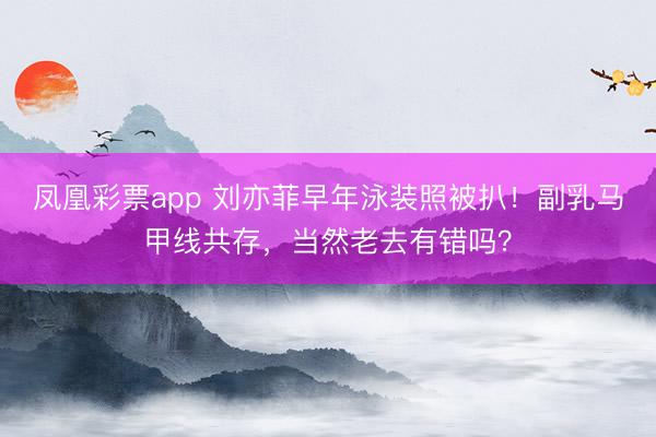 凤凰彩票app 刘亦菲早年泳装照被扒！副乳马甲线共存，当然老去有错吗？