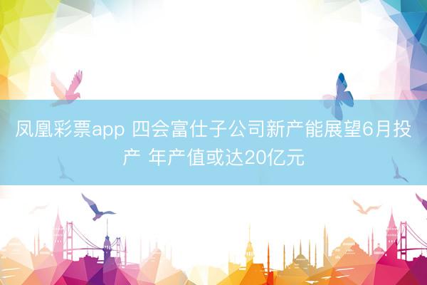 凤凰彩票app 四会富仕子公司新产能展望6月投产 年产值或达20亿元