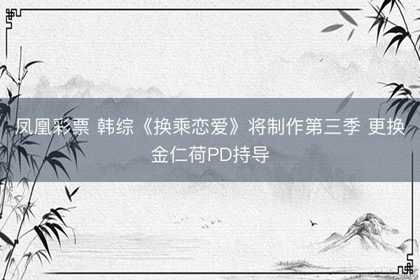 凤凰彩票 韩综《换乘恋爱》将制作第三季 更换金仁荷PD持导