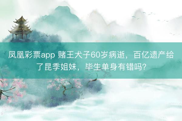 凤凰彩票app 赌王犬子60岁病逝，百亿遗产给了昆季姐妹，毕生单身有错吗？