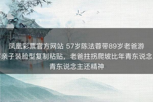 凤凰彩票官方网站 57岁陈法蓉带89岁老爸游苏州！穿亲子装脸型复制粘贴，老爸拄拐爬坡比年青东说念主还精神