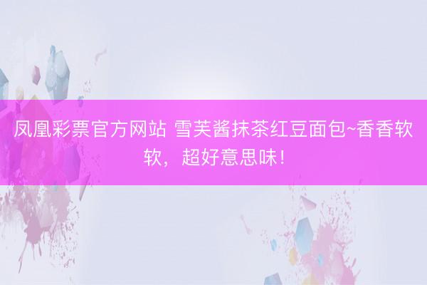 凤凰彩票官方网站 雪芙酱抹茶红豆面包~香香软软，超好意思味！