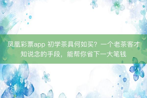 凤凰彩票app 初学茶具何如买？一个老茶客才知说念的手段，能帮你省下一大笔钱