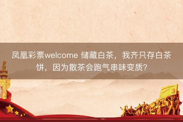 凤凰彩票welcome 储藏白茶，我齐只存白茶饼，因为散茶会跑气串味变质？