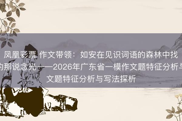 凤凰彩票 作文带领：如安在见识词语的森林中找到写稿文的那说念光——2026年广东省一模作文题特征分析与写法探析