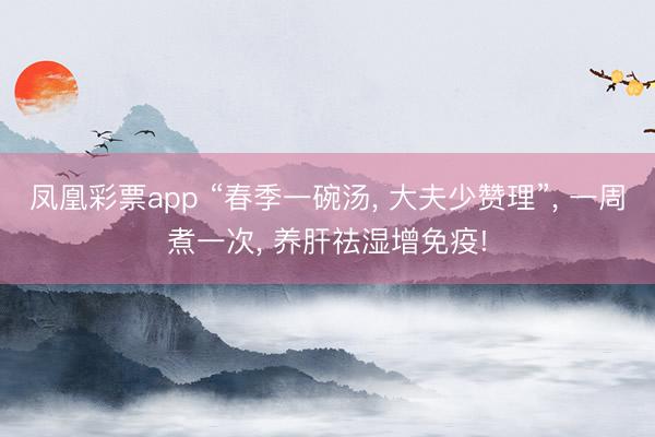 凤凰彩票app “春季一碗汤, 大夫少赞理”, 一周煮一次, 养肝祛湿增免疫!