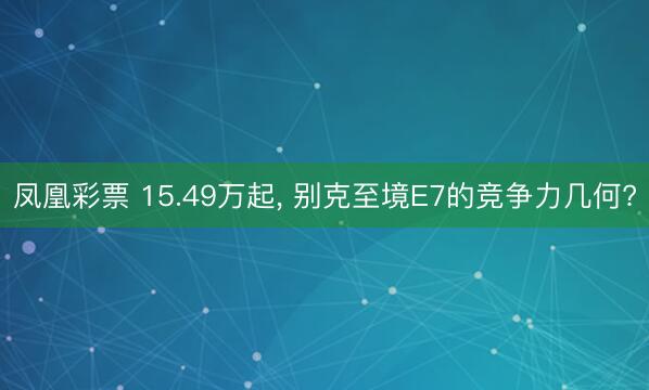 凤凰彩票 15.49万起, 别克至境E7的竞争力几何?