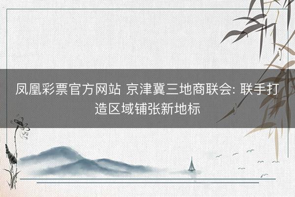 凤凰彩票官方网站 京津冀三地商联会: 联手打造区域铺张新地标