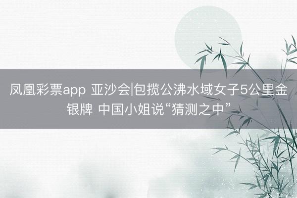 凤凰彩票app 亚沙会|包揽公沸水域女子5公里金银牌 中国小姐说“猜测之中”
