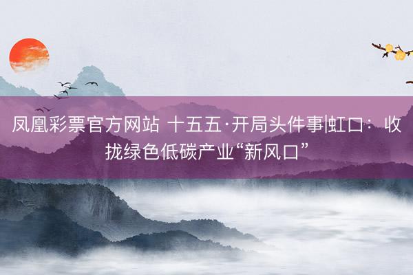 凤凰彩票官方网站 十五五·开局头件事|虹口：收拢绿色低碳产业“新风口”