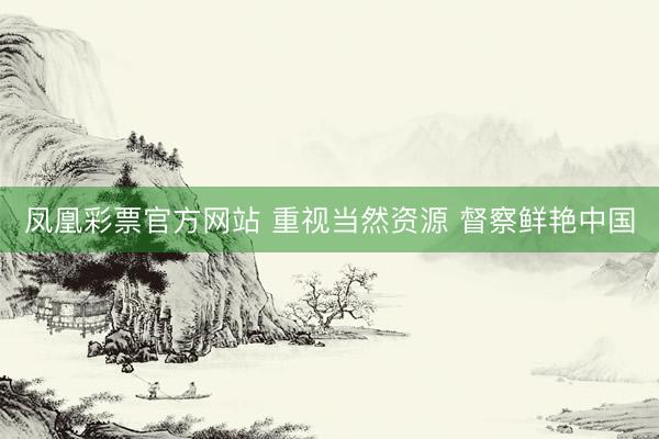 凤凰彩票官方网站 重视当然资源 督察鲜艳中国