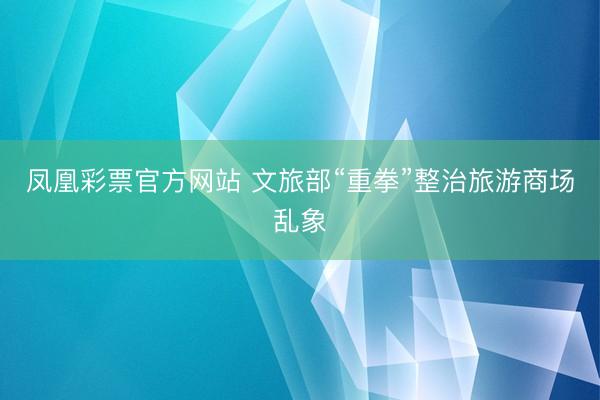 凤凰彩票官方网站 文旅部“重拳”整治旅游商场乱象