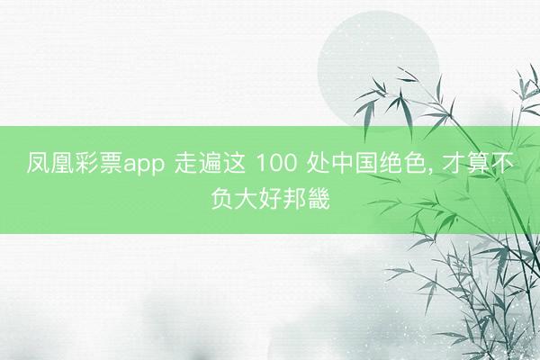 凤凰彩票app 走遍这 100 处中国绝色, 才算不负大好邦畿
