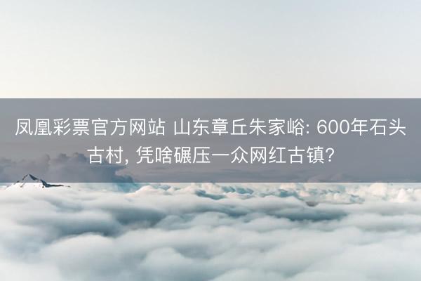 凤凰彩票官方网站 山东章丘朱家峪: 600年石头古村, 凭啥碾压一众网红古镇?