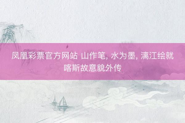 凤凰彩票官方网站 山作笔, 水为墨, 漓江绘就喀斯故意貌外传