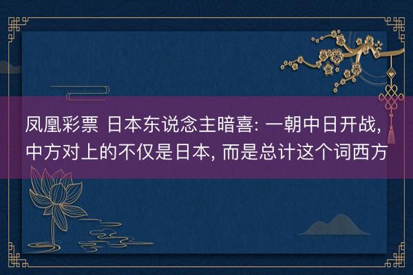 凤凰彩票 日本东说念主暗喜: 一朝中日开战, 中方对上的不仅是日本, 而是总计这个词西方