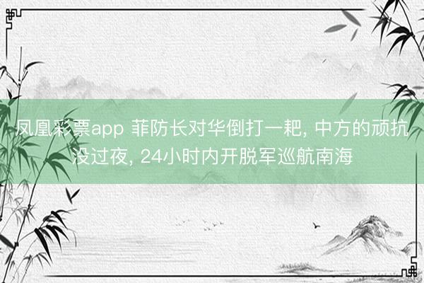 凤凰彩票app 菲防长对华倒打一耙, 中方的顽抗没过夜, 24小时内开脱军巡航南海