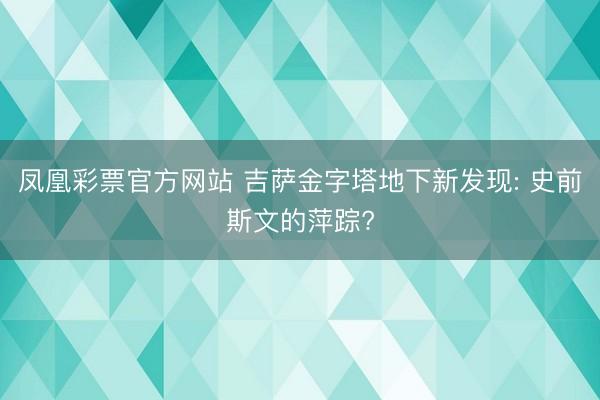 凤凰彩票官方网站 吉萨金字塔地下新发现: 史前斯文的萍踪?