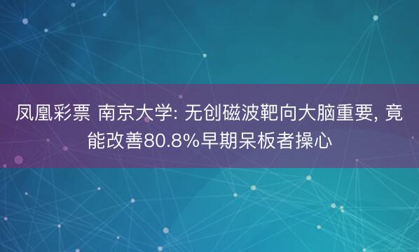 凤凰彩票 南京大学: 无创磁波靶向大脑重要, 竟能改善80.8%早期呆板者操心