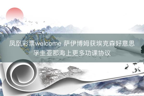凤凰彩票welcome 萨伊博姆获埃克森好意思孚圭亚那海上更多功课协议